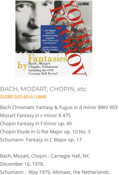 BACH, MOZART, CHOPIN, etc GLOBE GLO 6015 (1988) Bach Chromatic Fantasy & Fugue in d minor BWV 903  Mozart Fantasy in c minor K 475  Chopin Fantasy in f minor op. 49 Chopin Etude in G-flat Major op. 10 No. 3  Schumann  Fantasy in C Major op. 17   Bach, Mozart, Chopin : Carnegie Hall, NY, December 16, 1978. Schumann :  May 1979, Alkmaar, the Netherlands.
