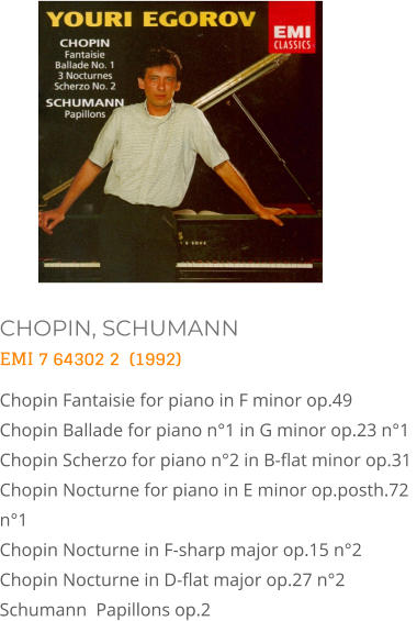 CHOPIN, SCHUMANN EMI 7 64302 2  (1992) Chopin Fantaisie for piano in F minor op.49  Chopin Ballade for piano n°1 in G minor op.23 n°1  Chopin Scherzo for piano n°2 in B-flat minor op.31  Chopin Nocturne for piano in E minor op.posth.72 n°1   Chopin Nocturne in F-sharp major op.15 n°2   Chopin Nocturne in D-flat major op.27 n°2  Schumann  Papillons op.2