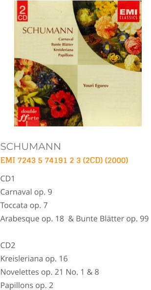 SCHUMANN EMI 7243 5 74191 2 3 (2CD) (2000) CD1    Carnaval op. 9   Toccata op. 7   Arabesque op. 18  & Bunte Blätter op. 99   CD2    Kreisleriana op. 16   Novelettes op. 21 No. 1 & 8   Papillons op. 2