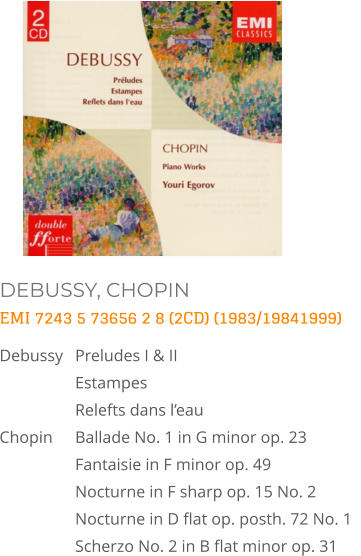 DEBUSSY, CHOPIN EMI 7243 5 73656 2 8 (2CD) (1983/19841999) Debussy	Preludes I & II  Estampes Relefts dans l’eau Chopin 	Ballade No. 1 in G minor op. 23  Fantaisie in F minor op. 49  Nocturne in F sharp op. 15 No. 2  Nocturne in D flat op. posth. 72 No. 1   Scherzo No. 2 in B flat minor op. 31