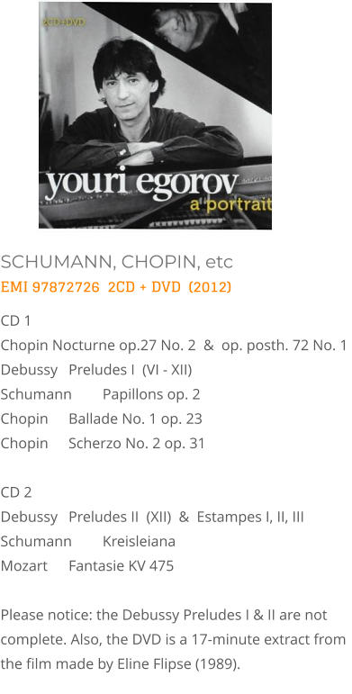 SCHUMANN, CHOPIN, etc EMI 97872726  2CD + DVD  (2012) CD 1   Chopin Nocturne op.27 No. 2  &  op. posth. 72 No. 1  Debussy  	Preludes I  (VI - XII)  Schumann 	Papillons op. 2  Chopin  	Ballade No. 1 op. 23 Chopin	Scherzo No. 2 op. 31   CD 2   Debussy 	Preludes II  (XII)  &  Estampes I, II, III  Schumann  	Kreisleiana   Mozart 	Fantasie KV 475  Please notice: the Debussy Preludes I & II are not complete. Also, the DVD is a 17-minute extract from  the film made by Eline Flipse (1989).