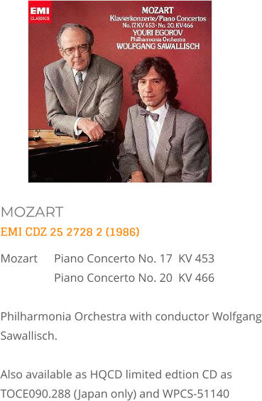 MOZART EMI CDZ 25 2728 2 (1986) Mozart	Piano Concerto No. 17  KV 453  Piano Concerto No. 20  KV 466   Philharmonia Orchestra with conductor Wolfgang Sawallisch.   Also available as HQCD limited edtion CD as TOCE090.288 (Japan only) and WPCS-51140