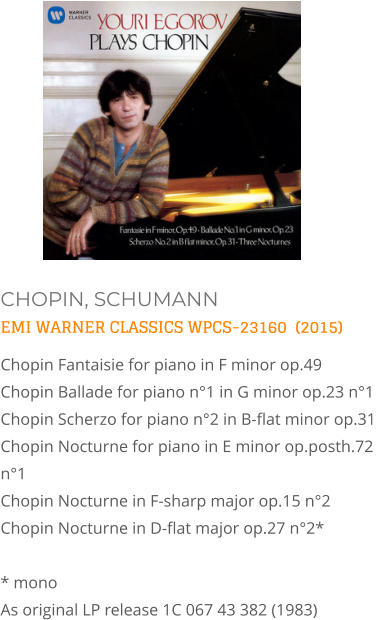CHOPIN, SCHUMANN EMI WARNER CLASSICS WPCS-23160  (2015) Chopin Fantaisie for piano in F minor op.49  Chopin Ballade for piano n°1 in G minor op.23 n°1  Chopin Scherzo for piano n°2 in B-flat minor op.31  Chopin Nocturne for piano in E minor op.posth.72 n°1   Chopin Nocturne in F-sharp major op.15 n°2   Chopin Nocturne in D-flat major op.27 n°2*  * mono As original LP release 1C 067 43 382 (1983)