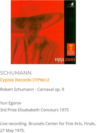 SCHUMANN Cypres Records CYP9612  Robert Schumann - Carnaval op. 9  Yuri Egorov3rd Prize Elisababeth Concours 1975 Live recording. Brussels Center for Fine Arts, Finals, 27 May 1975.
