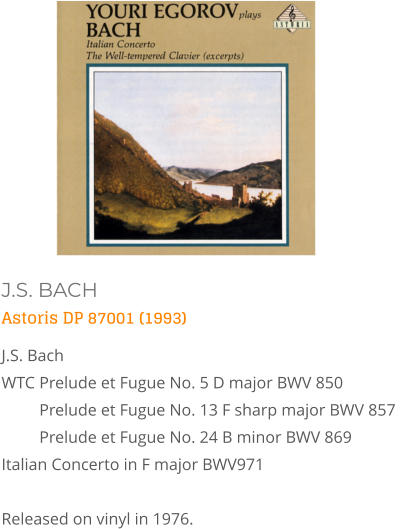 J.S. BACH Astoris DP 87001 (1993) J.S. Bach WTC 	Prelude et Fugue No. 5 D major BWV 850  Prelude et Fugue No. 13 F sharp major BWV 857   Prelude et Fugue No. 24 B minor BWV 869  Italian Concerto in F major BWV971   Released on vinyl in 1976.