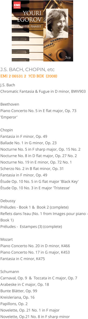 J.S. BACH, CHOPIN, etc EMI 2 06531 2  7CD BOX  (2008) J.S. Bach  Chromatic Fantasia & Fugue in D minor, BWV903   Beethoven  Piano Concerto No. 5 in E flat major, Op. 73 'Emperor'  Chopin  Fantasia in F minor, Op. 49  Ballade No. 1 in G minor, Op. 23  Nocturne No. 5 in F sharp major, Op. 15 No. 2  Nocturne No. 8 in D flat major, Op. 27 No. 2  Nocturne No. 19 in E minor, Op. 72 No. 1  Scherzo No. 2 in B flat minor, Op. 31  Fantasia in F minor, Op. 49  Étude Op. 10 No. 5 in G flat major 'Black Key'  Étude Op. 10 No. 3 in E major 'Tristesse'   Debussy  Préludes - Book 1 &  Book 2 (complete)  Reflets dans l'eau (No. 1 from Images pour piano - Book 1)  Préludes -  Estampes (3) (complete)   Mozart  Piano Concerto No. 20 in D minor, K466 Piano Concerto No. 17 in G major, K453 Fantasia in C minor, K475   Schumann  Carnaval, Op. 9  &  Toccata in C major, Op. 7  Arabeske in C major, Op. 18   Bunte Blätter, Op. 99  Kreisleriana, Op. 16   Papillons, Op. 2  Novelette, Op. 21 No. 1 in F major Novelette, Op.21 No. 8 in F sharp minor